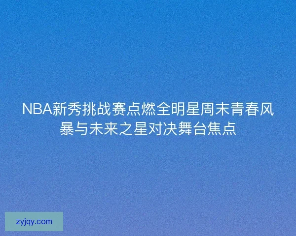 NBA新秀挑战赛点燃全明星周末青春风暴与未来之星对决舞台焦点