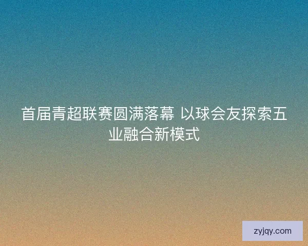 首届青超联赛圆满落幕 以球会友探索五业融合新模式