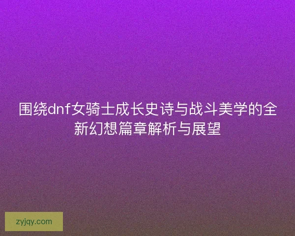 围绕dnf女骑士成长史诗与战斗美学的全新幻想篇章解析与展望