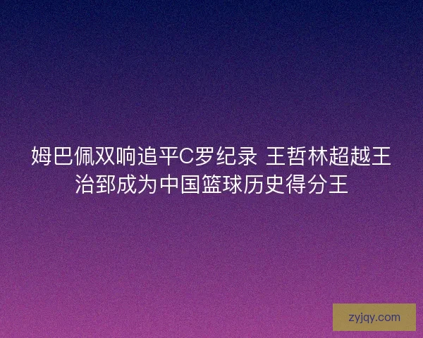 姆巴佩双响追平C罗纪录 王哲林超越王治郅成为中国篮球历史得分王