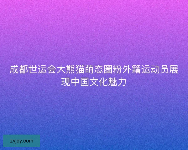 成都世运会大熊猫萌态圈粉外籍运动员展现中国文化魅力