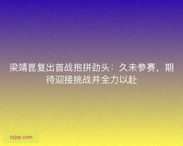 梁靖崑复出首战抱拼劲头：久未参赛，期待迎接挑战并全力以赴