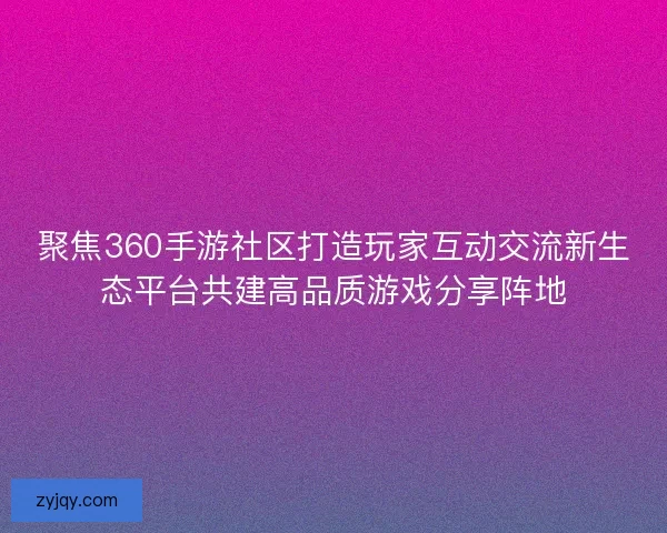 聚焦360手游社区打造玩家互动交流新生态平台共建高品质游戏分享阵地